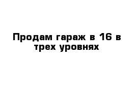 Продам гараж в-16 в трех уровнях